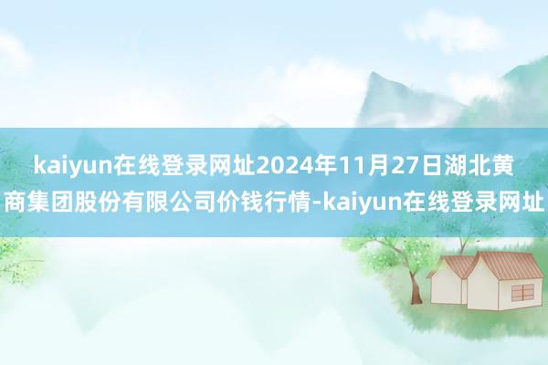 kaiyun在线登录网址2024年11月27日湖北黄商集团股份有限公司价钱行情-kaiyun在线登录网址