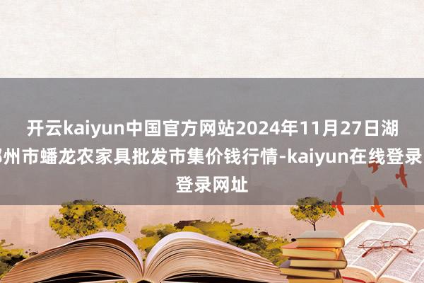开云kaiyun中国官方网站2024年11月27日湖北鄂州市蟠龙农家具批发市集价钱行情-kaiyun在线登录网址