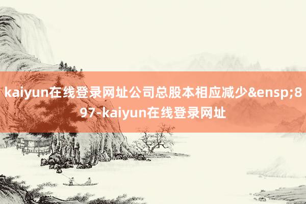 kaiyun在线登录网址公司总股本相应减少&ensp;897-kaiyun在线登录网址