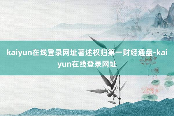 kaiyun在线登录网址著述权归第一财经通盘-kaiyun在线登录网址