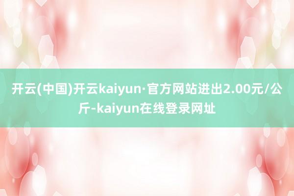 开云(中国)开云kaiyun·官方网站进出2.00元/公斤-kaiyun在线登录网址