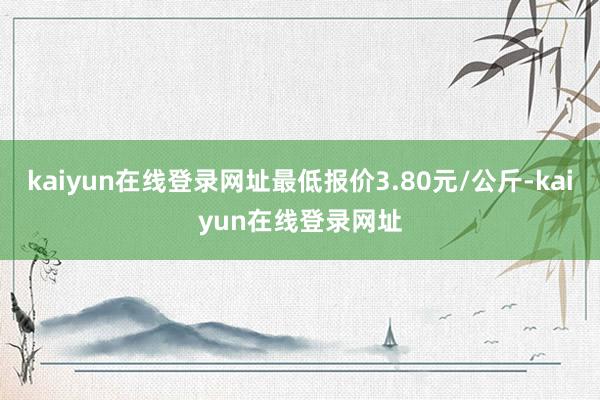 kaiyun在线登录网址最低报价3.80元/公斤-kaiyun在线登录网址