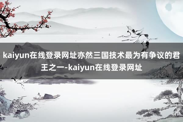 kaiyun在线登录网址亦然三国技术最为有争议的君王之一-kaiyun在线登录网址