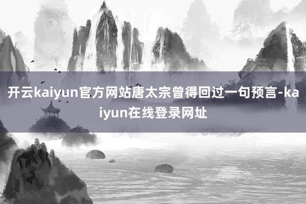 开云kaiyun官方网站唐太宗曾得回过一句预言-kaiyun在线登录网址