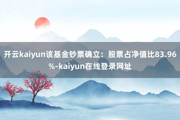 开云kaiyun该基金钞票确立：股票占净值比83.96%-kaiyun在线登录网址