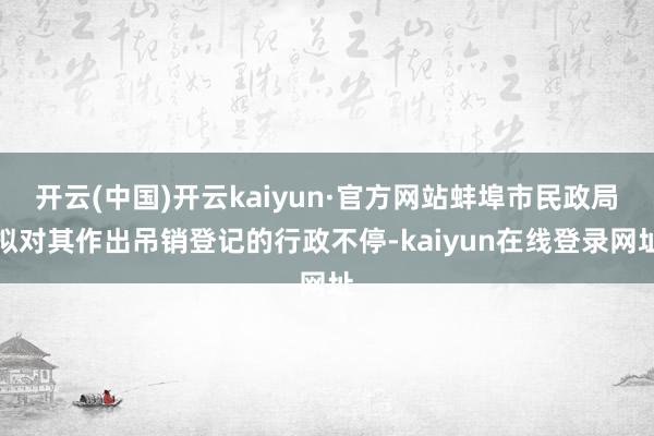 开云(中国)开云kaiyun·官方网站蚌埠市民政局拟对其作出吊销登记的行政不停-kaiyun在线登录网址