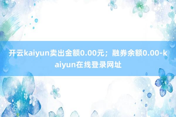开云kaiyun卖出金额0.00元；融券余额0.00-kaiyun在线登录网址