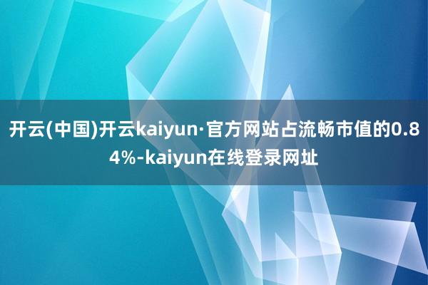 开云(中国)开云kaiyun·官方网站占流畅市值的0.84%-kaiyun在线登录网址