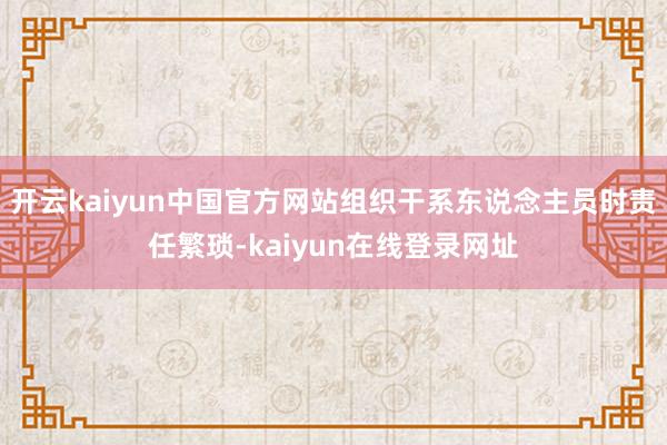 开云kaiyun中国官方网站组织干系东说念主员时责任繁琐-kaiyun在线登录网址