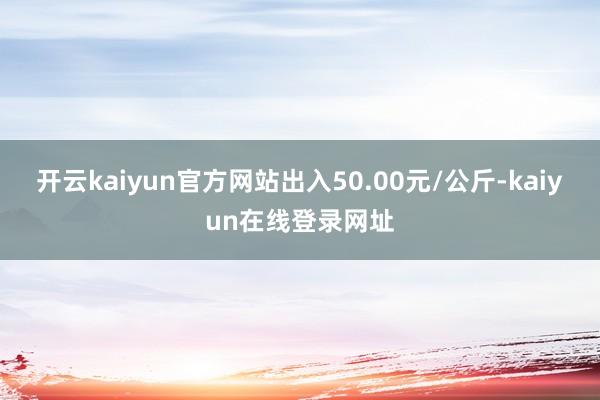 开云kaiyun官方网站出入50.00元/公斤-kaiyun在线登录网址