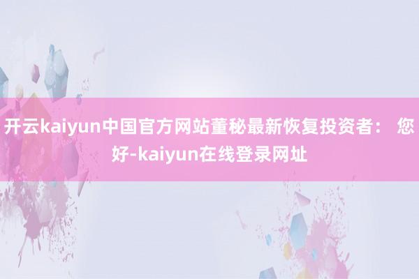 开云kaiyun中国官方网站董秘最新恢复投资者: 您好-kaiyun在线登录网址