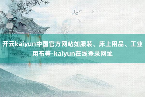 开云kaiyun中国官方网站如服装、床上用品、工业用布等-kaiyun在线登录网址