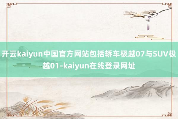 开云kaiyun中国官方网站包括轿车极越07与SUV极越01-kaiyun在线登录网址
