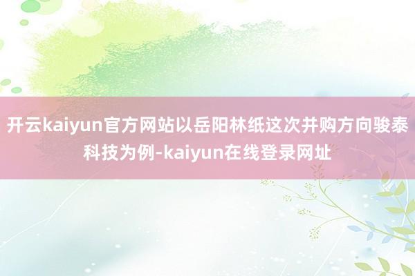 开云kaiyun官方网站以岳阳林纸这次并购方向骏泰科技为例-kaiyun在线登录网址