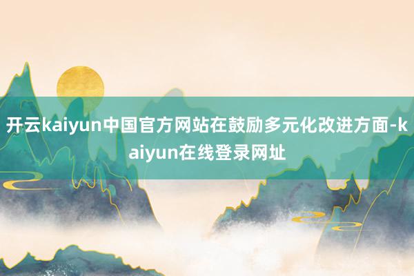 开云kaiyun中国官方网站在鼓励多元化改进方面-kaiyun在线登录网址