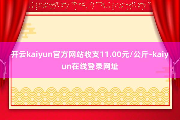 开云kaiyun官方网站收支11.00元/公斤-kaiyun在线登录网址