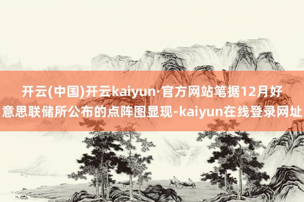 开云(中国)开云kaiyun·官方网站　　笔据12月好意思联储所公布的点阵图显现-kaiyun在线登录网址