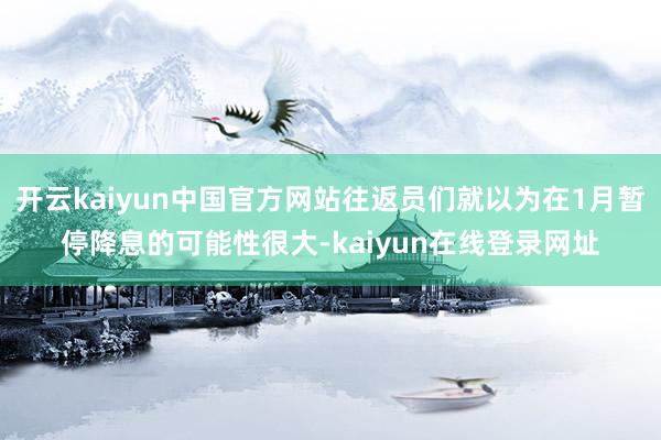 开云kaiyun中国官方网站往返员们就以为在1月暂停降息的可能性很大-kaiyun在线登录网址