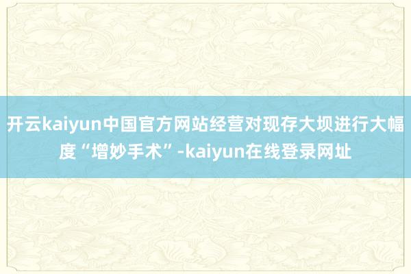 开云kaiyun中国官方网站经营对现存大坝进行大幅度“增妙手术”-kaiyun在线登录网址