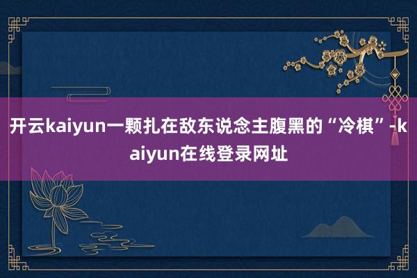 开云kaiyun一颗扎在敌东说念主腹黑的“冷棋”-kaiyun在线登录网址