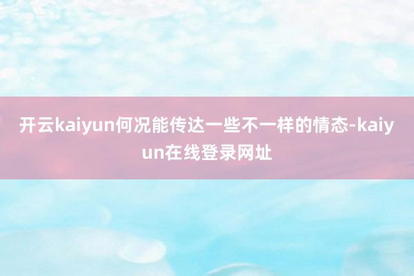开云kaiyun何况能传达一些不一样的情态-kaiyun在线登录网址