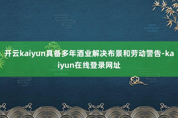 开云kaiyun具备多年酒业解决布景和劳动警告-kaiyun在线登录网址