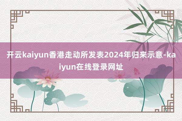 开云kaiyun香港走动所发表2024年归来示意-kaiyun在线登录网址
