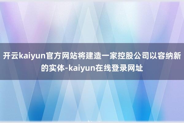 开云kaiyun官方网站将建造一家控股公司以容纳新的实体-kaiyun在线登录网址