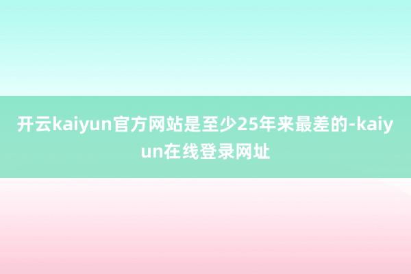 开云kaiyun官方网站是至少25年来最差的-kaiyun在线登录网址