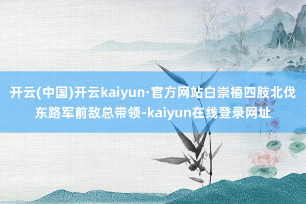 开云(中国)开云kaiyun·官方网站白崇禧四肢北伐东路军前敌总带领-kaiyun在线登录网址