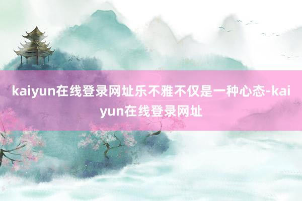 kaiyun在线登录网址乐不雅不仅是一种心态-kaiyun在线登录网址