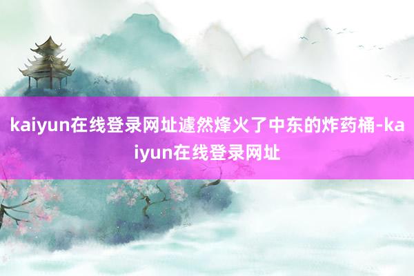 kaiyun在线登录网址遽然烽火了中东的炸药桶-kaiyun在线登录网址