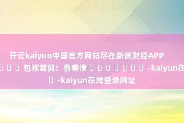 开云kaiyun中国官方网站尽在新浪财经APP            						包袱裁剪：曹睿潼 							-kaiyun在线登录网址