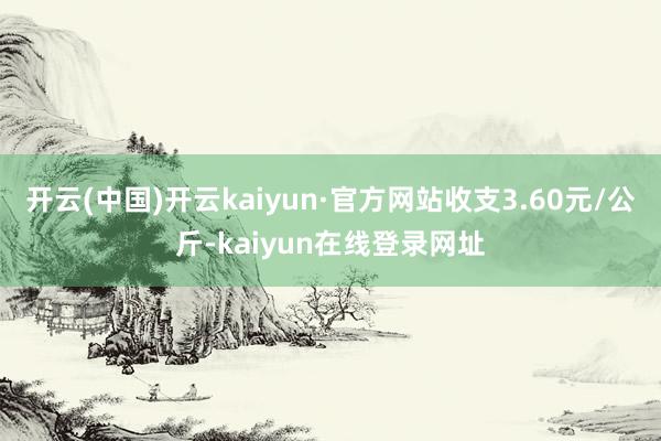 开云(中国)开云kaiyun·官方网站收支3.60元/公斤-kaiyun在线登录网址