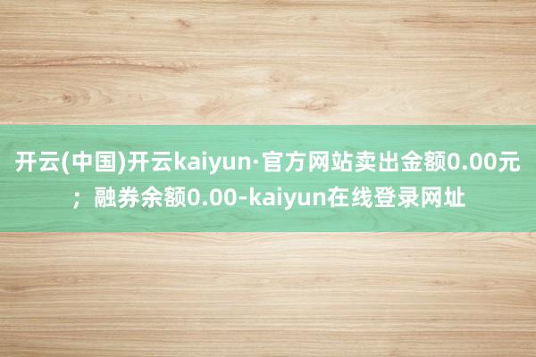 开云(中国)开云kaiyun·官方网站卖出金额0.00元；融券余额0.00-kaiyun在线登录网址