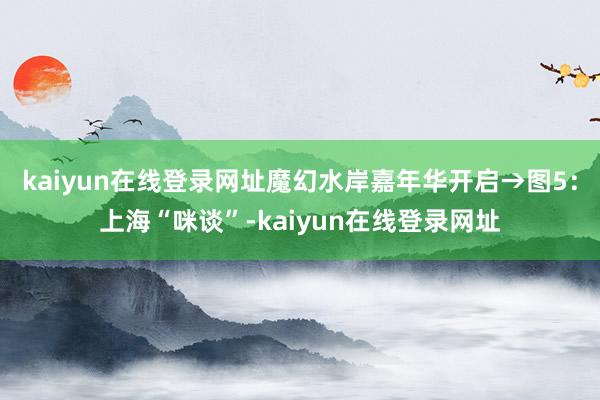 kaiyun在线登录网址魔幻水岸嘉年华开启→图5:上海“咪谈”-kaiyun在线登录网址