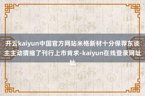 开云kaiyun中国官方网站米格新材十分保荐东谈主主动猬缩了刊行上市肯求-kaiyun在线登录网址