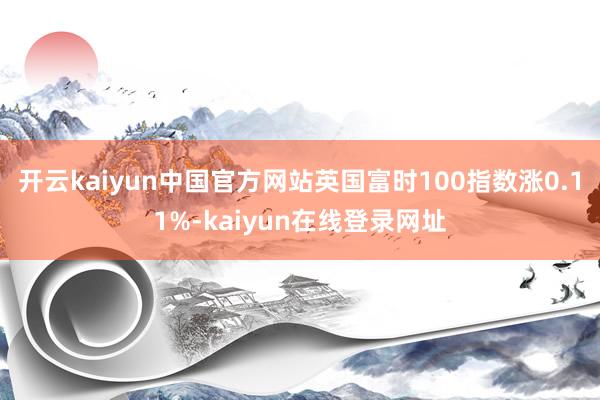 开云kaiyun中国官方网站英国富时100指数涨0.11%-kaiyun在线登录网址