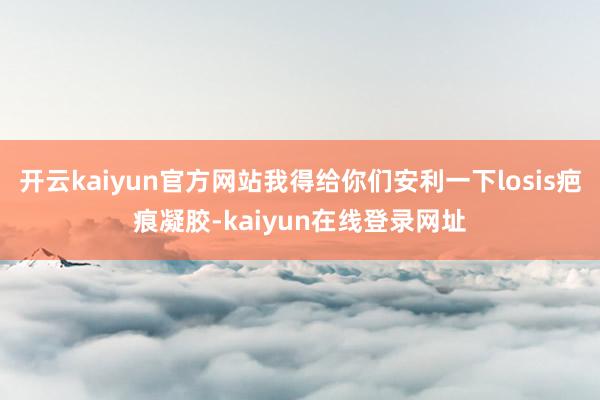 开云kaiyun官方网站我得给你们安利一下losis疤痕凝胶-kaiyun在线登录网址