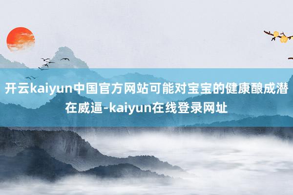开云kaiyun中国官方网站可能对宝宝的健康酿成潜在威逼-kaiyun在线登录网址