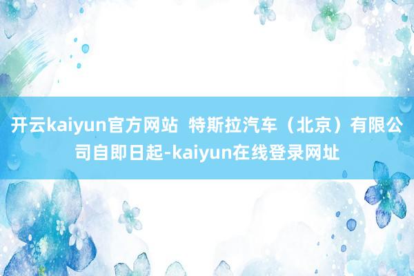开云kaiyun官方网站  特斯拉汽车（北京）有限公司自即日起-kaiyun在线登录网址