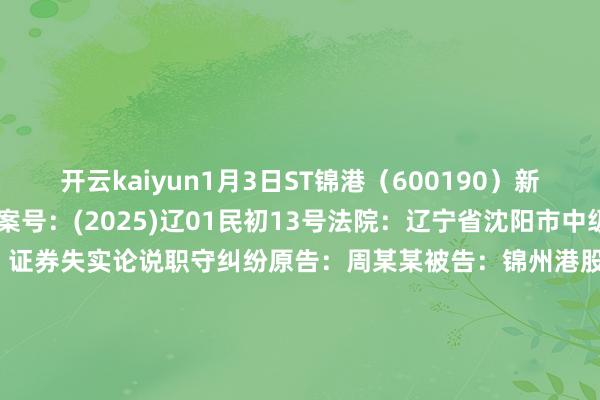 开云kaiyun1月3日ST锦港（600190）新增3件法院诉讼如下：　　案号：(2025)辽01民初13号法院：辽宁省沈阳市中级东说念主民法院案由：证券失实论说职守纠纷原告：周某某被告：锦州港股份有限公司案件类型：民事立案日历：2025年1月3日　　案号：(2025)辽01民初12号法院：辽宁省沈阳市中级东说念主民法院案由：证券失实论说职守纠纷原告：于某某被告：锦州港股份有限公司案件类型：民事立案日历：2025年1月3日　　案号：(2025)辽01民初11号法院：辽宁省沈阳市中级东说念主民法院案由：证券失实论说职守纠纷原告：薛某某被告：锦州港股份有限公司案件类型：民事立案日历：2025年1月3日　　数据起原：企查查      		  					  -kaiyun在线登录网址