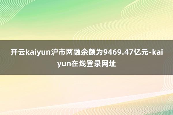 开云kaiyun沪市两融余额为9469.47亿元-kaiyun在线登录网址