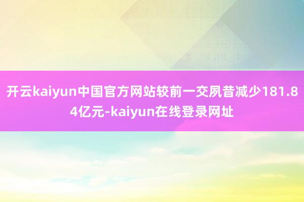 开云kaiyun中国官方网站较前一交夙昔减少181.84亿元-kaiyun在线登录网址