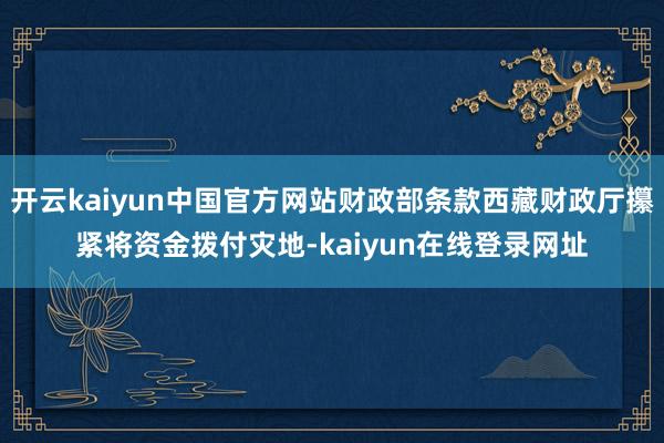 开云kaiyun中国官方网站财政部条款西藏财政厅攥紧将资金拨付灾地-kaiyun在线登录网址