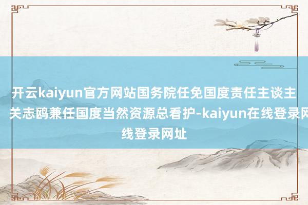开云kaiyun官方网站国务院任免国度责任主谈主员：关志鸥兼任国度当然资源总看护-kaiyun在线登录网址
