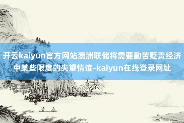 开云kaiyun官方网站澳洲联储将需要勤苦贬责经济中某些限度的失望情谊-kaiyun在线登录网址