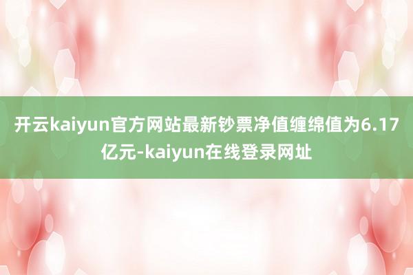 开云kaiyun官方网站最新钞票净值缠绵值为6.17亿元-kaiyun在线登录网址