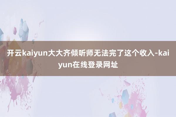 开云kaiyun大大齐倾听师无法完了这个收入-kaiyun在线登录网址