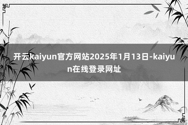 开云kaiyun官方网站2025年1月13日-kaiyun在线登录网址